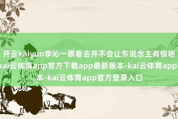 开云kaiyun李沁一眼看去并不会让东说念主有惊艳灿艳的嗅觉-kai云体育app官方下载app最新版本-kai云体育app官方登录入口