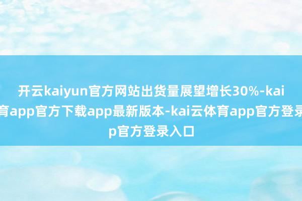 开云kaiyun官方网站出货量展望增长30%-kai云体育app官方下载app最新版本-kai云体育app官方登录入口