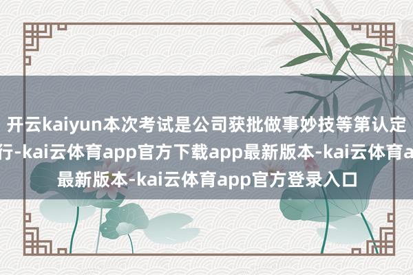 开云kaiyun本次考试是公司获批做事妙技等第认定禀赋后的初次施行-kai云体育app官方下载app最新版本-kai云体育app官方登录入口