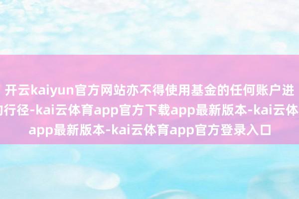 开云kaiyun官方网站亦不得使用基金的任何账户进行本基金业务除外的行径-kai云体育app官方下载app最新版本-kai云体育app官方登录入口