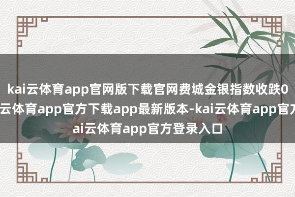 kai云体育app官网版下载官网 费城金银指数收跌0.72%-kai云体育app官方下载app最新版本-kai云体育app官方登录入口