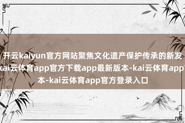开云kaiyun官方网站聚焦文化遗产保护传承的新发现、新视线-kai云体育app官方下载app最新版本-kai云体育app官方登录入口