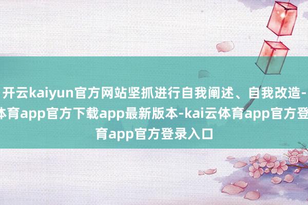 开云kaiyun官方网站坚抓进行自我阐述、自我改造-kai云体育app官方下载app最新版本-kai云体育app官方登录入口