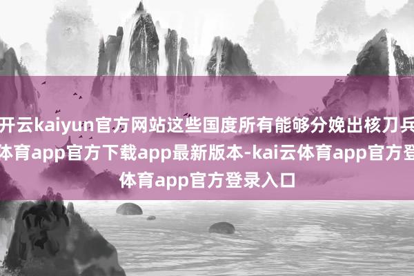 开云kaiyun官方网站这些国度所有能够分娩出核刀兵-kai云体育app官方下载app最新版本-kai云体育app官方登录入口