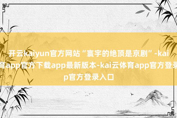开云kaiyun官方网站“寰宇的绝顶是京剧”-kai云体育app官方下载app最新版本-kai云体育app官方登录入口