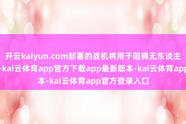 开云kaiyun.com部署的战机将用于阻碍无东谈主机等空中宗旨-kai云体育app官方下载app最新版本-kai云体育app官方登录入口
