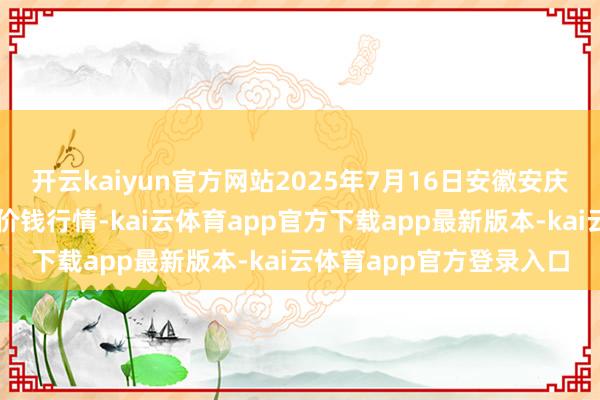 开云kaiyun官方网站2025年7月16日安徽安庆市龙狮桥蔬菜批发阛阓价钱行情-kai云体育app官方下载app最新版本-kai云体育app官方登录入口