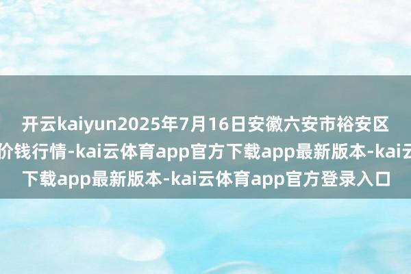 开云kaiyun2025年7月16日安徽六安市裕安区紫竹林农居品批发商场价钱行情-kai云体育app官方下载app最新版本-kai云体育app官方登录入口
