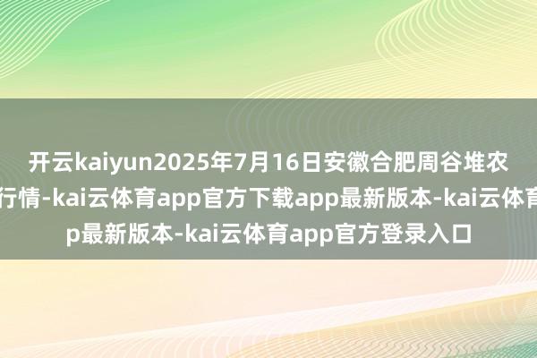 开云kaiyun2025年7月16日安徽合肥周谷堆农居品批发市集价钱行情-kai云体育app官方下载app最新版本-kai云体育app官方登录入口