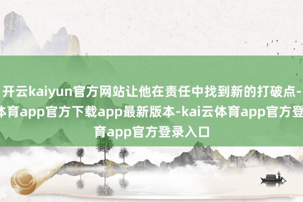 开云kaiyun官方网站让他在责任中找到新的打破点-kai云体育app官方下载app最新版本-kai云体育app官方登录入口
