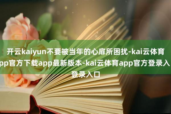 开云kaiyun不要被当年的心扉所困扰-kai云体育app官方下载app最新版本-kai云体育app官方登录入口