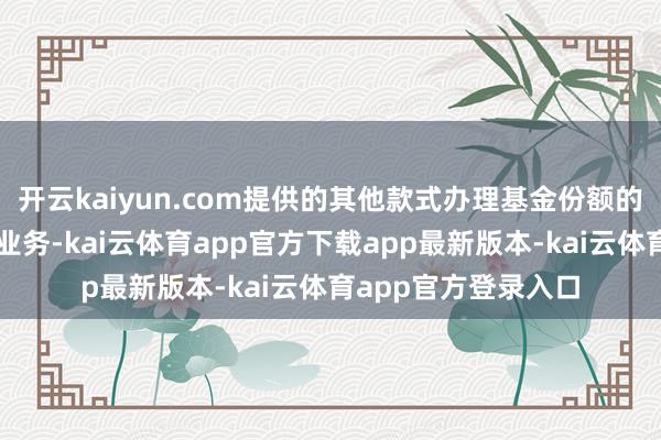 开云kaiyun.com提供的其他款式办理基金份额的申购、赎回、转移业务-kai云体育app官方下载app最新版本-kai云体育app官方登录入口