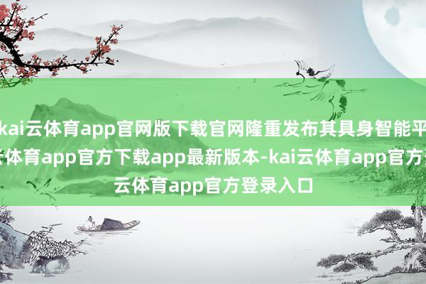 kai云体育app官网版下载官网隆重发布其具身智能平台-kai云体育app官方下载app最新版本-kai云体育app官方登录入口