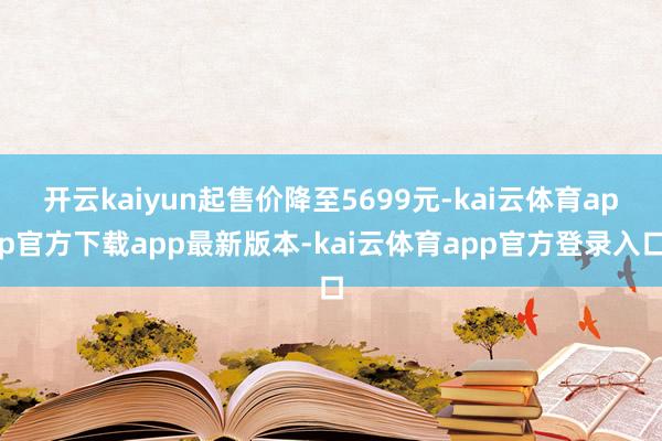 开云kaiyun起售价降至5699元-kai云体育app官方下载app最新版本-kai云体育app官方登录入口