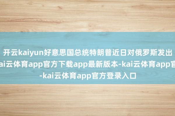 开云kaiyun好意思国总统特朗普近日对俄罗斯发出鉴定警戒-kai云体育app官方下载app最新版本-kai云体育app官方登录入口
