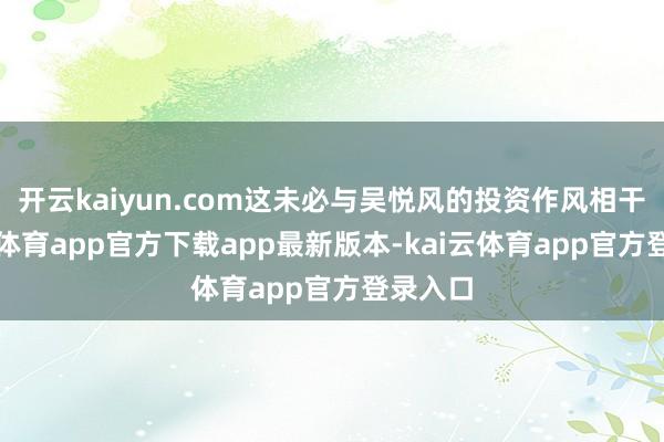 开云kaiyun.com这未必与吴悦风的投资作风相干-kai云体育app官方下载app最新版本-kai云体育app官方登录入口