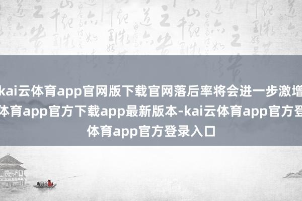 kai云体育app官网版下载官网落后率将会进一步激增-kai云体育app官方下载app最新版本-kai云体育app官方登录入口