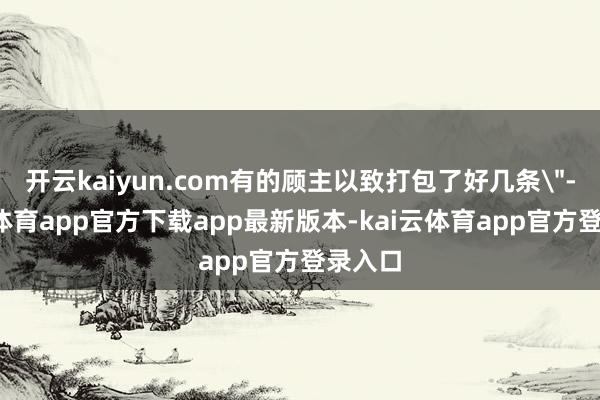 开云kaiyun.com有的顾主以致打包了好几条