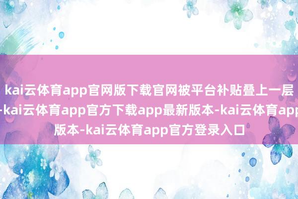 kai云体育app官网版下载官网被平台补贴叠上一层又一层中间差-kai云体育app官方下载app最新版本-kai云体育app官方登录入口