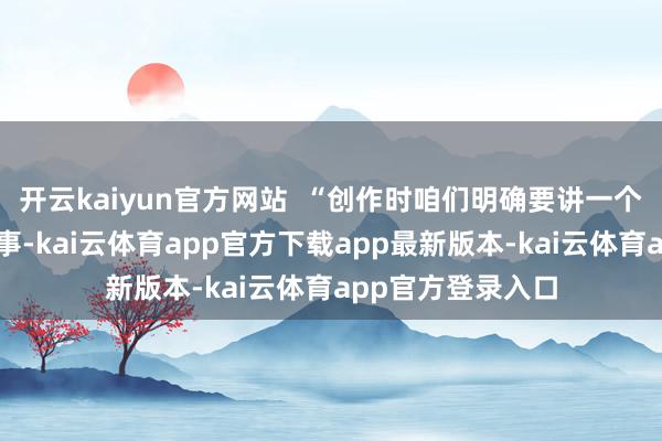 开云kaiyun官方网站  “创作时咱们明确要讲一个对于常人物的故事-kai云体育app官方下载app最新版本-kai云体育app官方登录入口