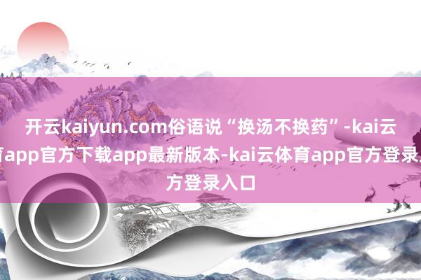 开云kaiyun.com俗语说“换汤不换药”-kai云体育app官方下载app最新版本-kai云体育app官方登录入口