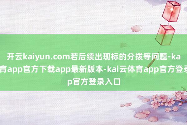 开云kaiyun.com若后续出现标的分拨等问题-kai云体育app官方下载app最新版本-kai云体育app官方登录入口