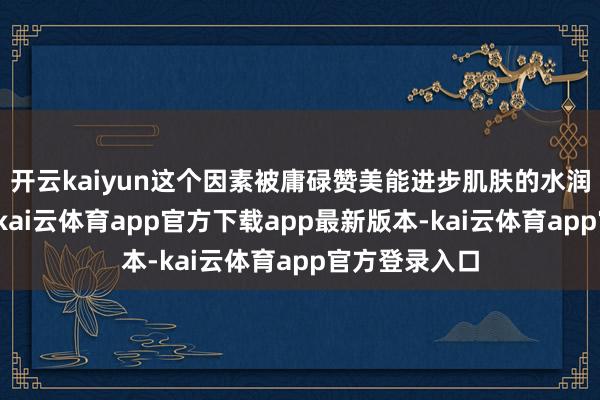 开云kaiyun这个因素被庸碌赞美能进步肌肤的水润度和紧致感-kai云体育app官方下载app最新版本-kai云体育app官方登录入口