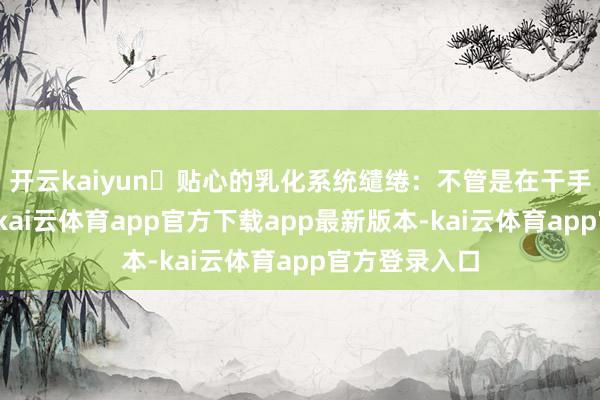 开云kaiyun⭕贴心的乳化系统缱绻：不管是在干手如故湿手中-kai云体育app官方下载app最新版本-kai云体育app官方登录入口