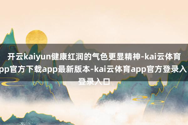 开云kaiyun健康红润的气色更显精神-kai云体育app官方下载app最新版本-kai云体育app官方登录入口