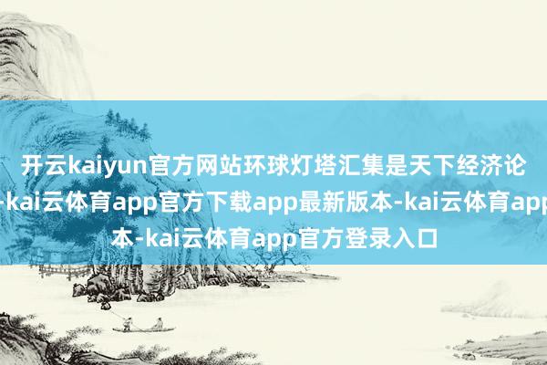 开云kaiyun官方网站　　环球灯塔汇集是天下经济论坛的一项倡议-kai云体育app官方下载app最新版本-kai云体育app官方登录入口
