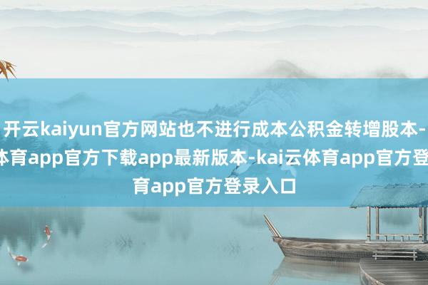 开云kaiyun官方网站也不进行成本公积金转增股本-kai云体育app官方下载app最新版本-kai云体育app官方登录入口