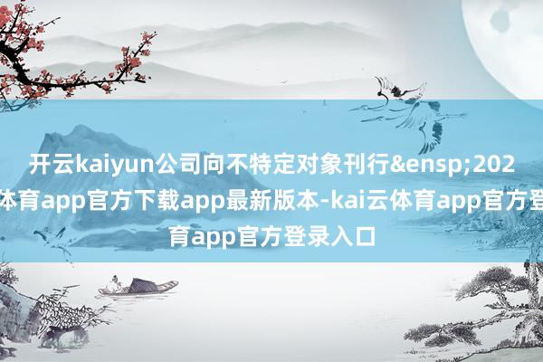 开云kaiyun公司向不特定对象刊行 202-kai云体育app官方下载app最新版本-kai云体育app官方登录入口
