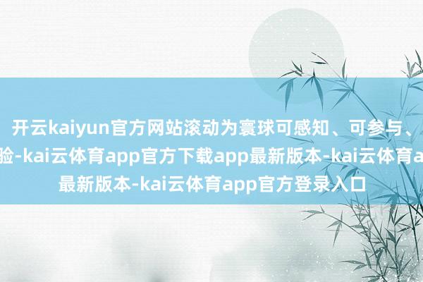 开云kaiyun官方网站滚动为寰球可感知、可参与、可流传的鲜美体验-kai云体育app官方下载app最新版本-kai云体育app官方登录入口
