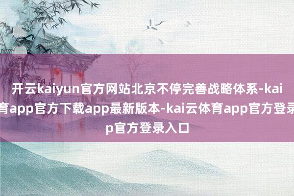 开云kaiyun官方网站北京不停完善战略体系-kai云体育app官方下载app最新版本-kai云体育app官方登录入口
