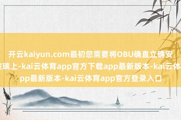 开云kaiyun.com最初您需要将OBU确直立确安装在车辆的前挡风玻璃上-kai云体育app官方下载app最新版本-kai云体育app官方登录入口