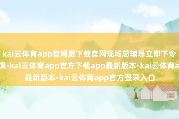 kai云体育app官网版下载官网现场总辅导立即下令罢手统统田园功课-kai云体育app官方下载app最新版本-kai云体育app官方登录入口