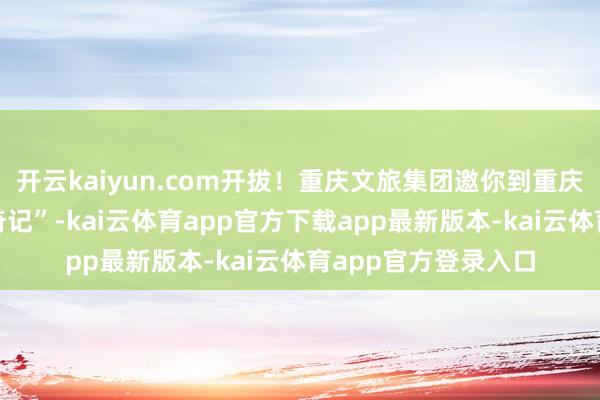 开云kaiyun.com开拔！重庆文旅集团邀你到重庆开启一场“山水寻奇记”-kai云体育app官方下载app最新版本-kai云体育app官方登录入口