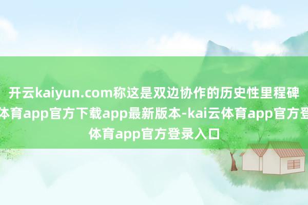 开云kaiyun.com称这是双边协作的历史性里程碑-kai云体育app官方下载app最新版本-kai云体育app官方登录入口