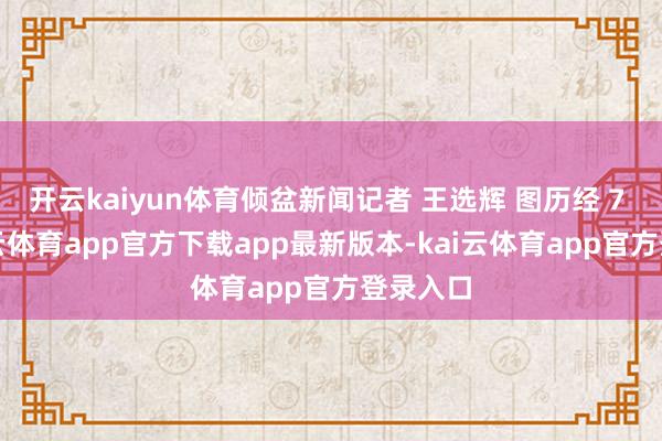 开云kaiyun体育倾盆新闻记者 王选辉 图历经 7 年-kai云体育app官方下载app最新版本-kai云体育app官方登录入口
