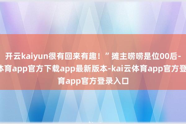 开云kaiyun很有回来有趣!”摊主唠唠是位00后-kai云体育app官方下载app最新版本-kai云体育app官方登录入口