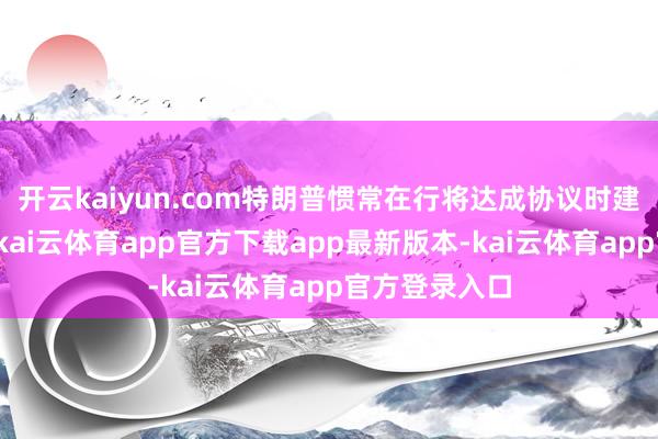 开云kaiyun.com特朗普惯常在行将达成协议时建议新的条目-kai云体育app官方下载app最新版本-kai云体育app官方登录入口