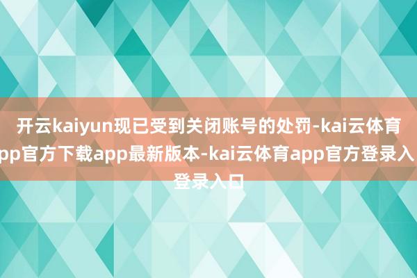 开云kaiyun现已受到关闭账号的处罚-kai云体育app官方下载app最新版本-kai云体育app官方登录入口
