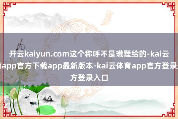开云kaiyun.com这个称呼不是璷黫给的-kai云体育app官方下载app最新版本-kai云体育app官方登录入口