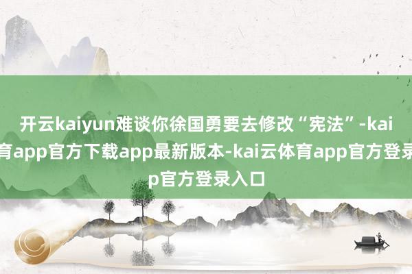 开云kaiyun难谈你徐国勇要去修改“宪法”-kai云体育app官方下载app最新版本-kai云体育app官方登录入口