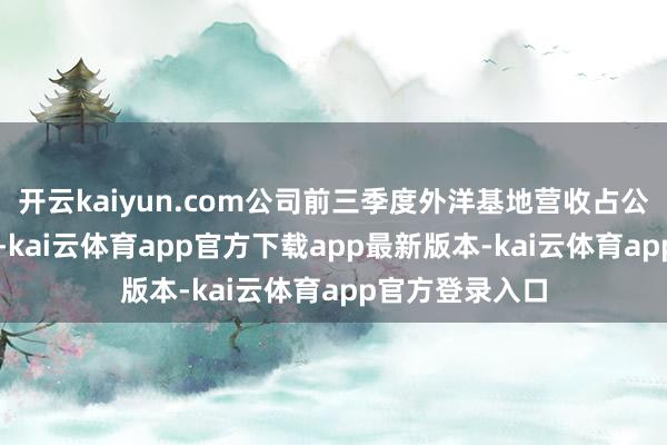 开云kaiyun.com公司前三季度外洋基地营收占公司营收的42%-kai云体育app官方下载app最新版本-kai云体育app官方登录入口