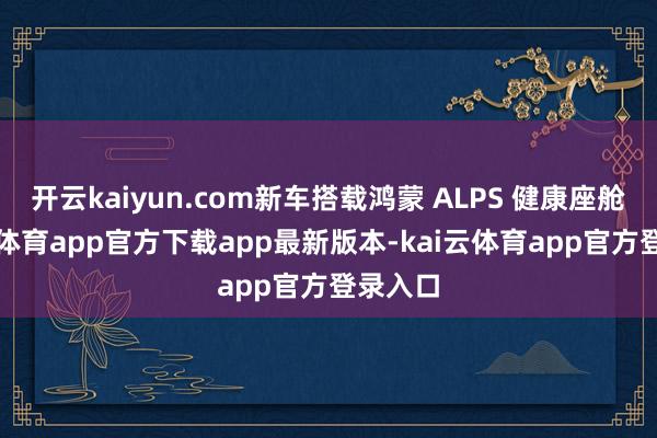 开云kaiyun.com新车搭载鸿蒙 ALPS 健康座舱-kai云体育app官方下载app最新版本-kai云体育app官方登录入口