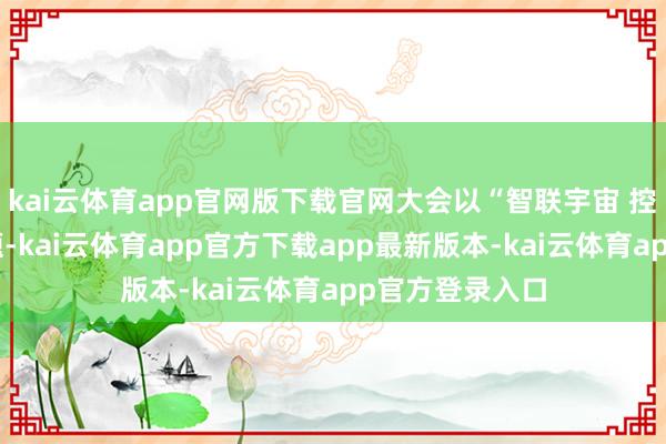 kai云体育app官网版下载官网大会以“智联宇宙 控制将来”为主题-kai云体育app官方下载app最新版本-kai云体育app官方登录入口