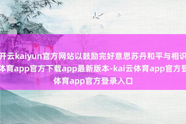 开云kaiyun官方网站以鼓励完好意思苏丹和平与相识-kai云体育app官方下载app最新版本-kai云体育app官方登录入口
