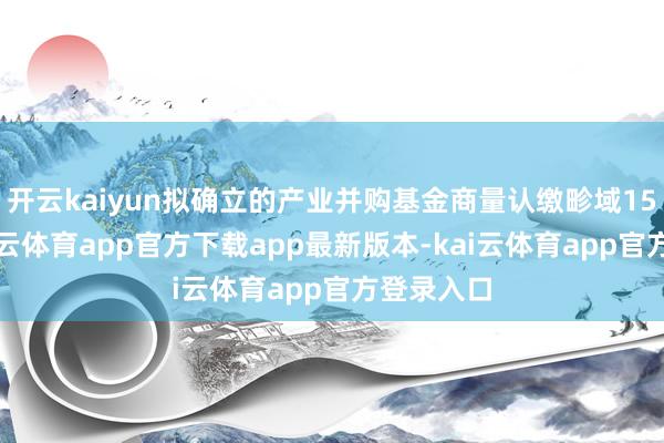 开云kaiyun拟确立的产业并购基金商量认缴畛域15亿元-kai云体育app官方下载app最新版本-kai云体育app官方登录入口