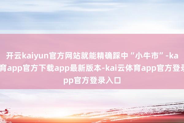 开云kaiyun官方网站就能精确踩中“小牛市”-kai云体育app官方下载app最新版本-kai云体育app官方登录入口